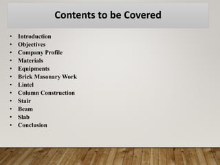 Contents to be Covered
• Introduction
• Objectives
• Company Profile
• Materials
• Equipments
• Brick Masonary Work
• Lintel
• Column Construction
• Stair
• Beam
• Slab
• Conclusion
 