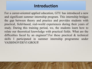 Introduction
For a career-oriented applied education, GTU has introduced a new
and significant summer internship program. This internship bridges
the gap between theory and practice and provides students with
practical, field-based, real-world experiences during their years of
study. During this training period, we, the students learn how to
relate our theoretical knowledge with practical fields. What are the
difficulties faced by an engineer?.For these practical & technical
skills I participated in summer internship programme under
VAISHNOVDEVI GROUP.
 