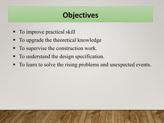 Objectives
 To improve practical skill
 To upgrade the theoretical knowledge
 To supervise the construction work.
 To understand the design specification.
 To learn to solve the rising problems and unexpected events.
 