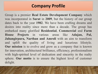 Company Profile
Group is a premier Real Estate Development Company which
was incorporated in Surat in 2009, but the history of our group
dates back to the year 1982. We have been crafting dreams and
desires into reality since more than a decade. The group has
embarked many glorified Residential, Commercial and Farm
House Projects in various areas like Adajan, Pal,
Jahangirpura, Narthan and Amroli with an aim to transform
and uplift the quality of living and luxurious lifestyle.
Our mission is to evolve and grow as a company that is known
for innovation, architectural brilliance, efficiency, professionalism
with high-spirited level of dedication and sincerity in the realty
sphere. Our motto is to ensure the highest level of customer
delight.
 