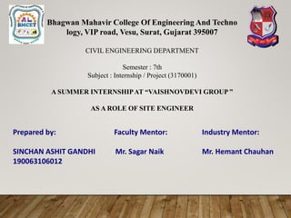 Bhagwan Mahavir College Of Engineering And Techno
logy, VIP road, Vesu, Surat, Gujarat 395007
CIVIL ENGINEERING DEPARTMENT
Semester : 7th
Subject : Internship / Project (3170001)
A SUMMER INTERNSHIPAT “VAISHNOVDEVI GROUP ”
AS A ROLE OF SITE ENGINEER
Prepared by: Faculty Mentor: Industry Mentor:
SINCHAN ASHIT GANDHI Mr. Sagar Naik Mr. Hemant Chauhan
190063106012
 