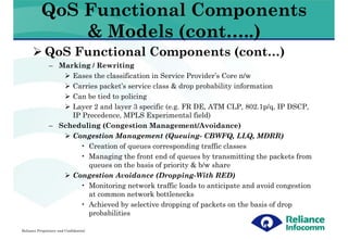 QoS Functional Components
               & Models (cont…..)
             QoS Functional Components (cont…)
               – Marking / Rewriting
                    Eases the classification in Service Provider’s Core n/w
                    Carries packet’s service class & drop probability information
                    Can be tied to policing
                    Layer 2 and layer 3 specific (e.g. FR DE, ATM CLP, 802.1p/q, IP DSCP,
                    IP Precedence, MPLS Experimental field)
               – Scheduling (Congestion Management/Avoidance)
                    Congestion Management (Queuing- CBWFQ, LLQ, MDRR)
                      • Creation of queues corresponding traffic classes
                      • Managing the front end of queues by transmitting the packets from
                         queues on the basis of priority & b/w share
                    Congestion Avoidance (Dropping-With RED)
                      • Monitoring network traffic loads to anticipate and avoid congestion
                         at common network bottlenecks
                      • Achieved by selective dropping of packets on the basis of drop
                         probabilities

Reliance Proprietary and Confidential
 