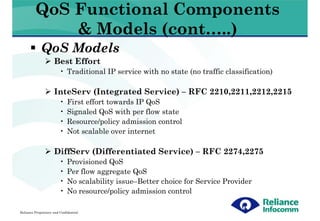 QoS Functional Components
             & Models (cont…..)
             QoS Models
                     Best Effort
                         • Traditional IP service with no state (no traffic classification)

                     InteServ (Integrated Service) – RFC 2210,2211,2212,2215
                         •   First effort towards IP QoS
                         •   Signaled QoS with per flow state
                         •   Resource/policy admission control
                         •   Not scalable over internet

                     DiffServ (Differentiated Service) – RFC 2274,2275
                         •   Provisioned QoS
                         •   Per flow aggregate QoS
                         •   No scalability issue–Better choice for Service Provider
                         •   No resource/policy admission control

Reliance Proprietary and Confidential
 