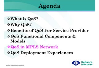 Agenda

        What is QoS?
        Why QoS?
        Benefits of QoS For Service Provider
        QoS Functional Components &
        Models
        QoS in MPLS Network
        QoS Deployment Experiences

Reliance Proprietary and Confidential
 