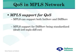 QoS in MPLS Network

             MPLS support for QoS
               – MPLS can support both IntServ and DiffServ

               – MPLS support for DiffServ being standardized
                 (draft-ietf-mpls-diff-ext)




Reliance Proprietary and Confidential
 
