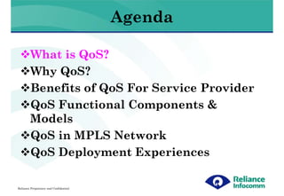 Agenda

        What is QoS?
        Why QoS?
        Benefits of QoS For Service Provider
        QoS Functional Components &
        Models
        QoS in MPLS Network
        QoS Deployment Experiences

Reliance Proprietary and Confidential
 