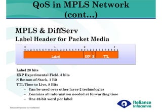 QoS in MPLS Network
                                   (cont…)
      MPLS & DiffServ
      Label Header for Packet Media




       Label 20 bits
       EXP Experimental Field, 3 bits
       S Bottom of Stack, 1 Bit
       TTL Time to Live, 8 Bits
           – Can be used over other layer-2 technologies
           – Contains all information needed at forwarding time
           – One 32-bit word per label

Reliance Proprietary and Confidential
 