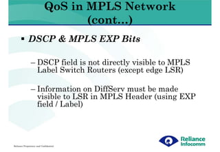 QoS in MPLS Network
                                   (cont…)
             DSCP & MPLS EXP Bits

               – DSCP field is not directly visible to MPLS
                 Label Switch Routers (except edge LSR)

               – Information on DiffServ must be made
                 visible to LSR in MPLS Header (using EXP
                 field / Label)




Reliance Proprietary and Confidential
 