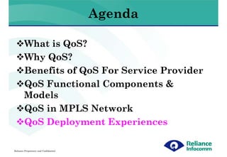 Agenda

        What is QoS?
        Why QoS?
        Benefits of QoS For Service Provider
        QoS Functional Components &
        Models
        QoS in MPLS Network
        QoS Deployment Experiences

Reliance Proprietary and Confidential
 