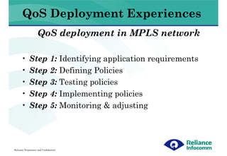 QoS Deployment Experiences
                    QoS deployment in MPLS network

      •      Step 1: Identifying application requirements
      •      Step 2: Defining Policies
      •      Step 3: Testing policies
      •      Step 4: Implementing policies
      •      Step 5: Monitoring & adjusting




Reliance Proprietary and Confidential
 