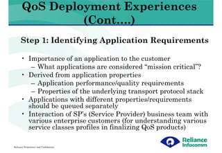 QoS Deployment Experiences
                (Cont….)
      Step 1: Identifying Application Requirements

      • Importance of an application to the customer
         – What applications are considered “mission critical”?
      • Derived from application properties
         – Application performance/quality requirements
         – Properties of the underlying transport protocol stack
      • Applications with different properties/requirements
        should be queued separately
      • Interaction of SP’s (Service Provider) business team with
        various enterprise customers (for understanding various
        service classes profiles in finalizing QoS products)

Reliance Proprietary and Confidential
 