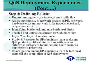 QoS Deployment Experiences
                (Cont….)
      Step 2: Defining Policies
      • Understanding network topology and traffic flow
      • Assessing capacity of network devices (CPU, software,
        hardware etc.) and network links (speeds, overhead,
        congestion, etc.)
      • Identifying bottleneck and non-bottleneck links
      • Trusted and untrusted sources for QoS markings
      • Layer 2 vs. Layer 3 service model
      • Study & Research by SP’s business team to design
        QoS product profiles (Interactions with various
        enterprise customers to understand their business
        application's priorities)
      • Co-ordination among SP’s business team & technical
        team till the completion of QoS deployment

Reliance Proprietary and Confidential
 