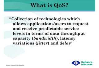 What is QoS?

      “Collection of technologies which
       allows applications/users to request
       and receive predictable service
       levels in terms of data throughput
       capacity (bandwidth), latency
       variations (jitter) and delay"




Reliance Proprietary and Confidential
 