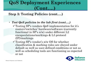 QoS Deployment Experiences
                (Cont….)
      Step 3: Testing Policies (cont….)

      • Test QoS policies in the lab first (cont….)
          Testing SP’s vendors QoS implementation for it’s
          routers’/switches’ hardware/software (currently
          functional in SP’s n/w) under different L2
          encapsulations/markings & L3 protocol
          (IP)/markings
          Testing SP’s vendor’s n/w OS for whether
          classification & marking rules are obeyed under
          default as well as user-defined conditions or not as
          well as scheduling tools are functioning as expected
          or not

Reliance Proprietary and Confidential
 