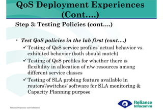 QoS Deployment Experiences
                (Cont….)
      Step 3: Testing Policies (cont….)

      • Test QoS policies in the lab first (cont….)
          Testing of QoS service profiles’ actual behavior vs.
          exhibited behavior (both should match)
          Testing of QoS profiles for whether there is
          flexibility in allocation of n/w resources among
          different service classes
          Testing of SLA probing feature available in
          routers’/switches’ software for SLA monitoring &
          Capacity Planning purpose

Reliance Proprietary and Confidential
 