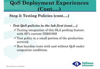 QoS Deployment Experiences
                (Cont….)
      Step 3: Testing Policies (cont….)

      • Test QoS policies in the lab first (cont….)
          Testing integration of this SLA probing feature
          with SP’s current NMS/OSS
          Test policy in a small portion of the production
          network
          Run baseline tests with and without QoS under
          congestion conditions




Reliance Proprietary and Confidential
 