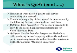 What is QoS? (cont…..)
             Measure of transmission quality and service
             availability of a network
             Transmission quality of the network is determined by
             the following factors: Latency, Jitter, and Loss.
             QoS from User Perspective: The network capability to
             provide the desired application performance for
             Voice,Video,and Data!
             QoS from Service Provider Perspective: Methods to
             utilize existing network capacity efficiently and meet
             performance requirements and achieve the maximum
             traffic throughput. “Managed unfairness”


Reliance Proprietary and Confidential
 