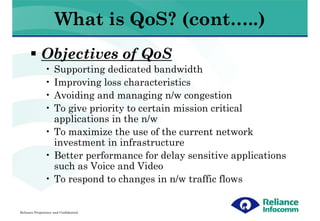 What is QoS? (cont…..)
             Objectives of QoS
               • Supporting dedicated bandwidth
               • Improving loss characteristics
               • Avoiding and managing n/w congestion
               • To give priority to certain mission critical
                 applications in the n/w
               • To maximize the use of the current network
                 investment in infrastructure
               • Better performance for delay sensitive applications
                 such as Voice and Video
               • To respond to changes in n/w traffic flows


Reliance Proprietary and Confidential
 