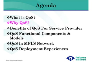 Agenda

        What is QoS?
        Why QoS?
        Benefits of QoS For Service Provider
        QoS Functional Components &
        Models
        QoS in MPLS Network
        QoS Deployment Experiences

Reliance Proprietary and Confidential
 