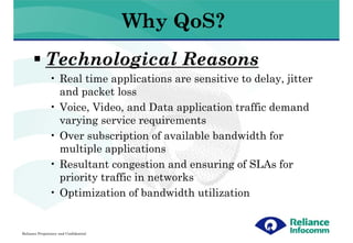 Why QoS?
             Technological Reasons
               • Real time applications are sensitive to delay, jitter
                 and packet loss
               • Voice, Video, and Data application traffic demand
                 varying service requirements
               • Over subscription of available bandwidth for
                 multiple applications
               • Resultant congestion and ensuring of SLAs for
                 priority traffic in networks
               • Optimization of bandwidth utilization


Reliance Proprietary and Confidential
 