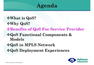 Agenda

        What is QoS?
        Why QoS?
        Benefits of QoS For Service Provider
        QoS Functional Components &
        Models
        QoS in MPLS Network
        QoS Deployment Experiences

Reliance Proprietary and Confidential
 