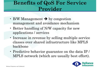 Benefits of QoS For Service
                       Provider
      • B/W Management         by congestion
        management and avoidance mechanism
      • Better handling of N/W capacity for new
        applications / services
      • Increase in revenue by selling multiple service
        classes over shared infrastructure like MPLS
        backbone
      • Predictive behavior guarantee on the data IP /
        MPLS network (which are usually best effort).

Reliance Proprietary and Confidential
 