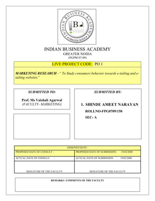 INDIAN BUSINESS ACADEMY
                                  GREATER NOIDA
                                    (PGPM 07-09)

                         LIVE PROJECT CODE: PO 1

MARKETING RESEARCH –“ To Study consumers behavior towards e-tailing and e-
tailing websites”



        SUBMITTED TO:                                   SUBMITTED BY:

    Prof. Ms Vaishali Agarwal
    (FACULTY- MARKETING)                    1. SHINDE AMEET NARAYAN
                                               ROLLNO-FPG0709/150
                                               SEC- A




                                   ASSIGNED DATE :
PROPOSED DATE OF CONSULT :               PROPOSED DATE OF SUBMISSION:     19/02/2008

ACTUAL DATE OF CONSULT    :              ACTUAL DATE OF SUBMISSION    :   19/02/2008




       SIGNATURE OF THE FACULTY                      SIGNATURE OF THE FACULTY


                         REMARKS / COMMENTS OF THE FACULTY

    IBAGN/FPG07-09/150/MR/VA                                                      1
 