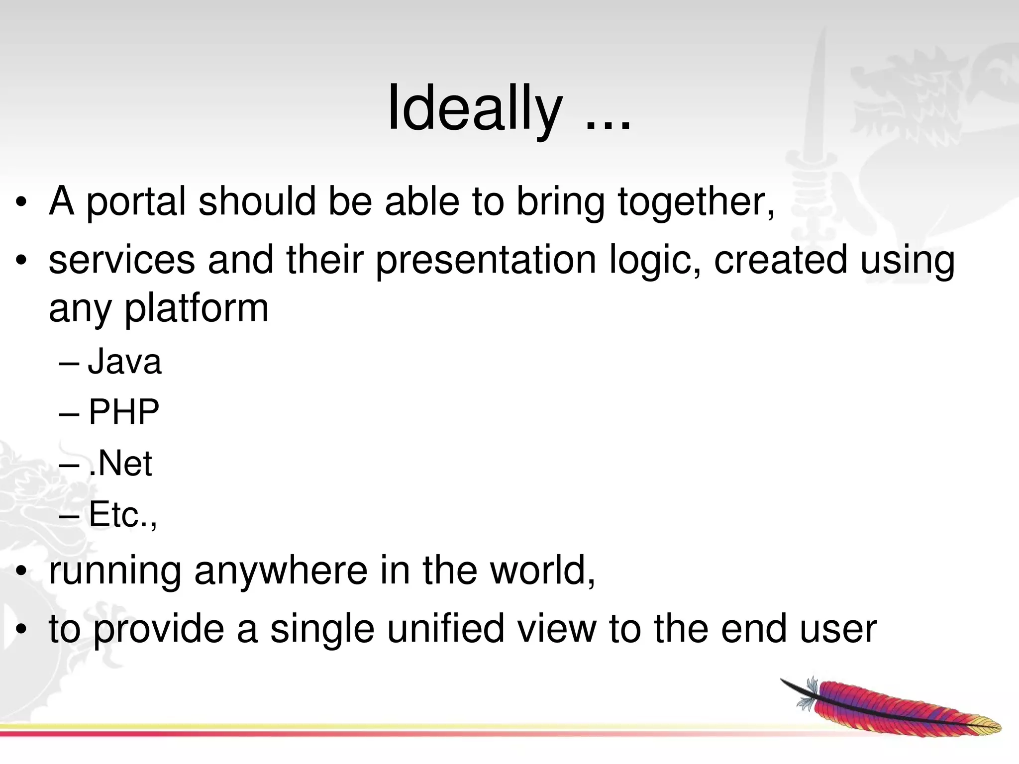 Ideally ...
• A portal should be able to bring together,
• services and their presentation logic, created using 
  any platform
  – Java
  – PHP
  – .Net
  – Etc.,
• running anywhere in the world,
• to provide a single unified view to the end user
                             
 