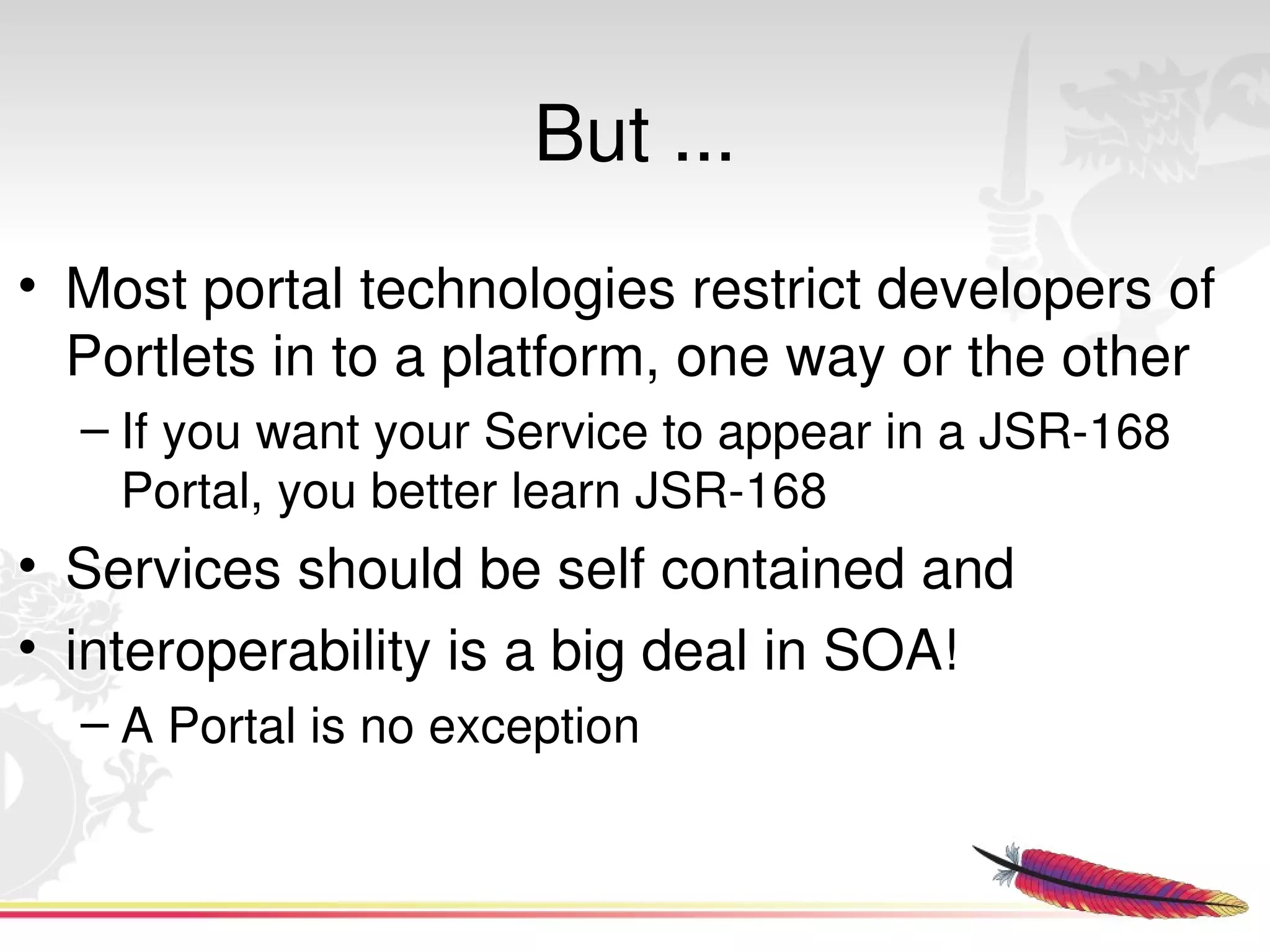 But ...
• Most portal technologies restrict developers of 
  Portlets in to a platform, one way or the other
  – If you want your Service to appear in a JSR­168 
    Portal, you better learn JSR­168
• Services should be self contained and 
• interoperability is a big deal in SOA!
  – A Portal is no exception


                            
 