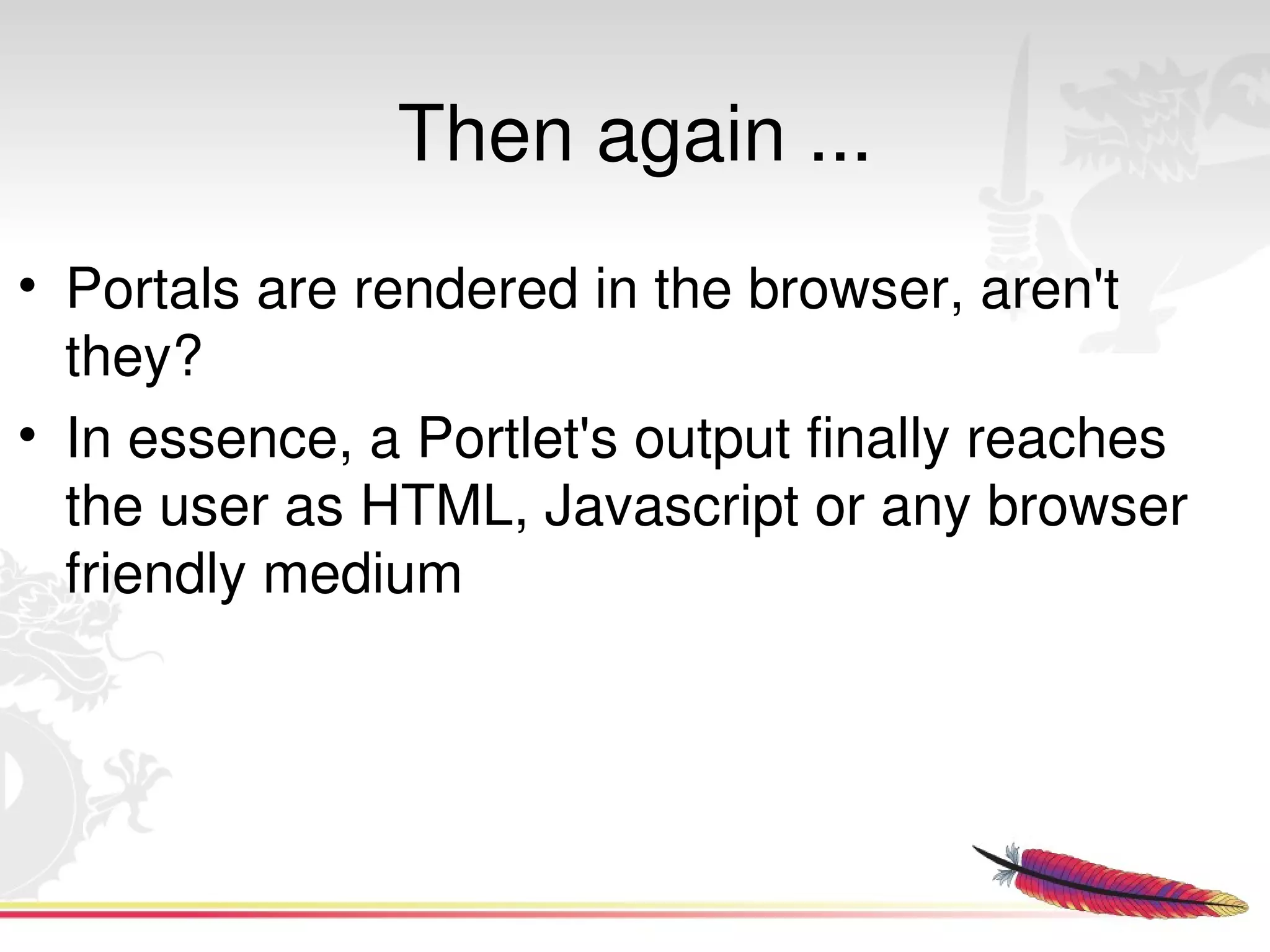 Then again ...
• Portals are rendered in the browser, aren't 
  they?
• In essence, a Portlet's output finally reaches 
  the user as HTML, Javascript or any browser 
  friendly medium 




                          
 