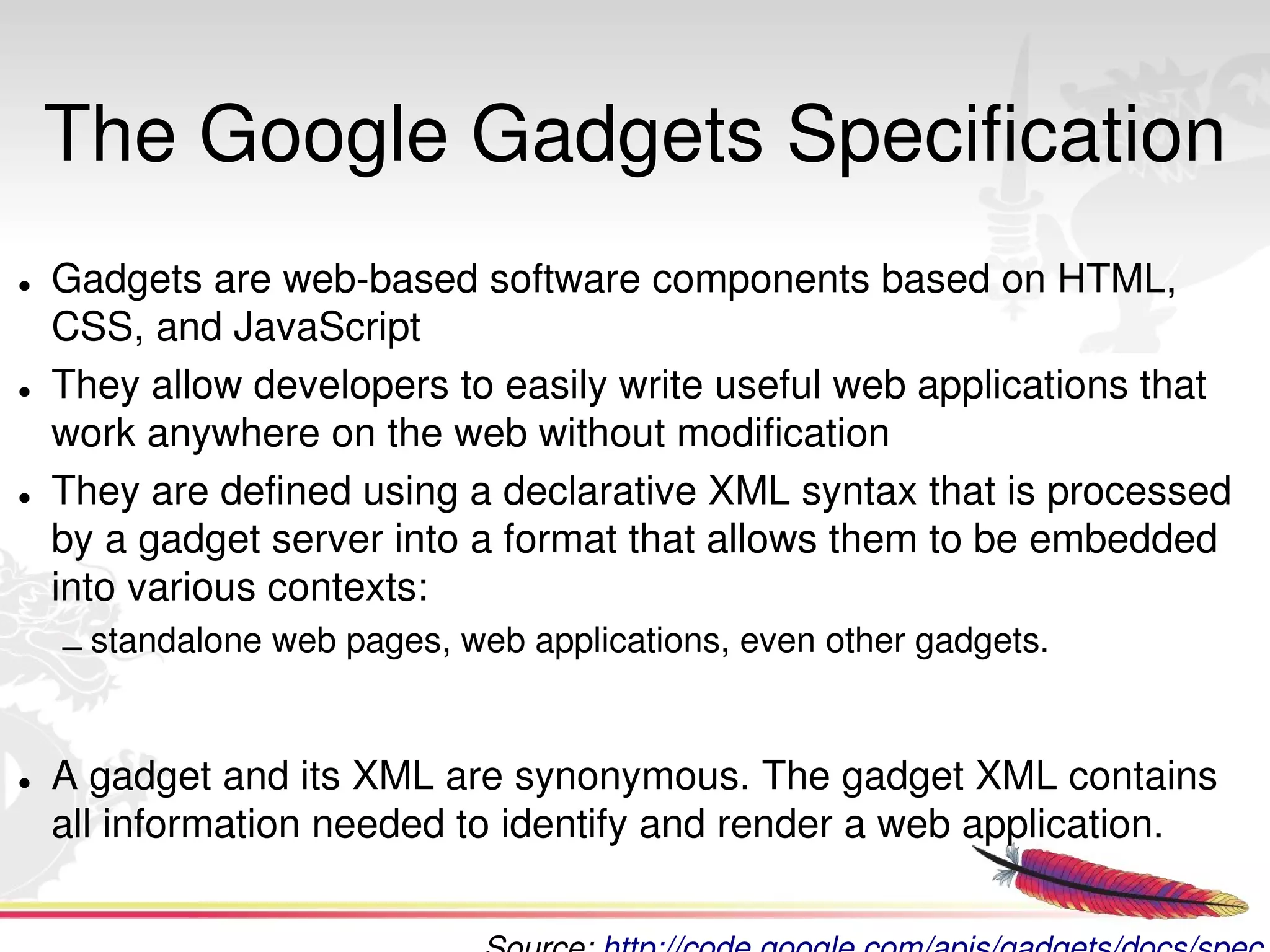 The Google Gadgets Specification
• Gadgets are web­based software components based on HTML, 
  CSS, and JavaScript
• They allow developers to easily write useful web applications that 
  work anywhere on the web without modification 
• They are defined using a declarative XML syntax that is processed 
  by a gadget server into a format that allows them to be embedded 
  into various contexts: 
  – standalone web pages, web applications, even other gadgets. 


• A gadget and its XML are synonymous. The gadget XML contains 
  all information needed to identify and render a web application. 
                                      
 