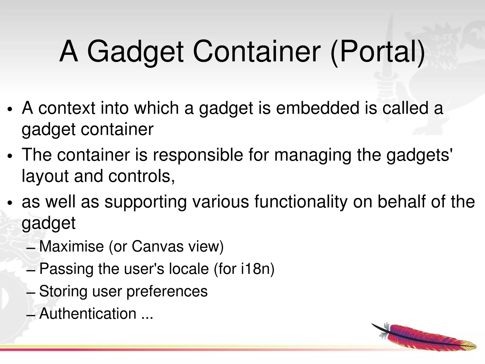 A Gadget Container (Portal)
• A context into which a gadget is embedded is called a 
  gadget container 
• The container is responsible for managing the gadgets' 
  layout and controls, 
• as well as supporting various functionality on behalf of the 
  gadget
  – Maximise (or Canvas view)
  – Passing the user's locale (for i18n)
  – Storing user preferences
  – Authentication ...
                                   
 