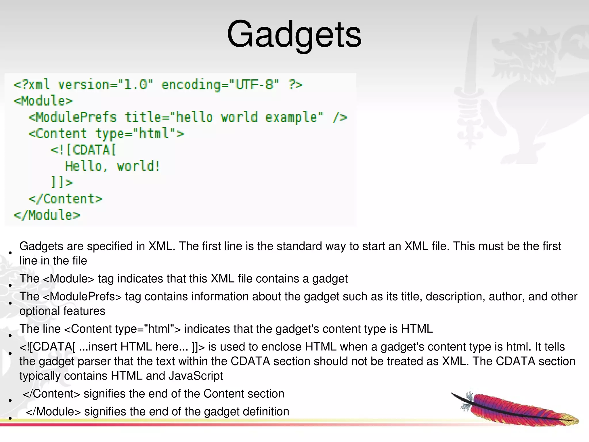 Gadgets




    Gadgets are specified in XML. The first line is the standard way to start an XML file. This must be the first 
•
    line in the file
    The <Module> tag indicates that this XML file contains a gadget
•
    The <ModulePrefs> tag contains information about the gadget such as its title, description, author, and other 
•
    optional features
    The line <Content type="html"> indicates that the gadget's content type is HTML
•
    <![CDATA[ ...insert HTML here... ]]> is used to enclose HTML when a gadget's content type is html. It tells 
•
    the gadget parser that the text within the CDATA section should not be treated as XML. The CDATA section 
    typically contains HTML and JavaScript
     </Content> signifies the end of the Content section
•
      </Module> signifies the end of the gadget definition  
         
•
 