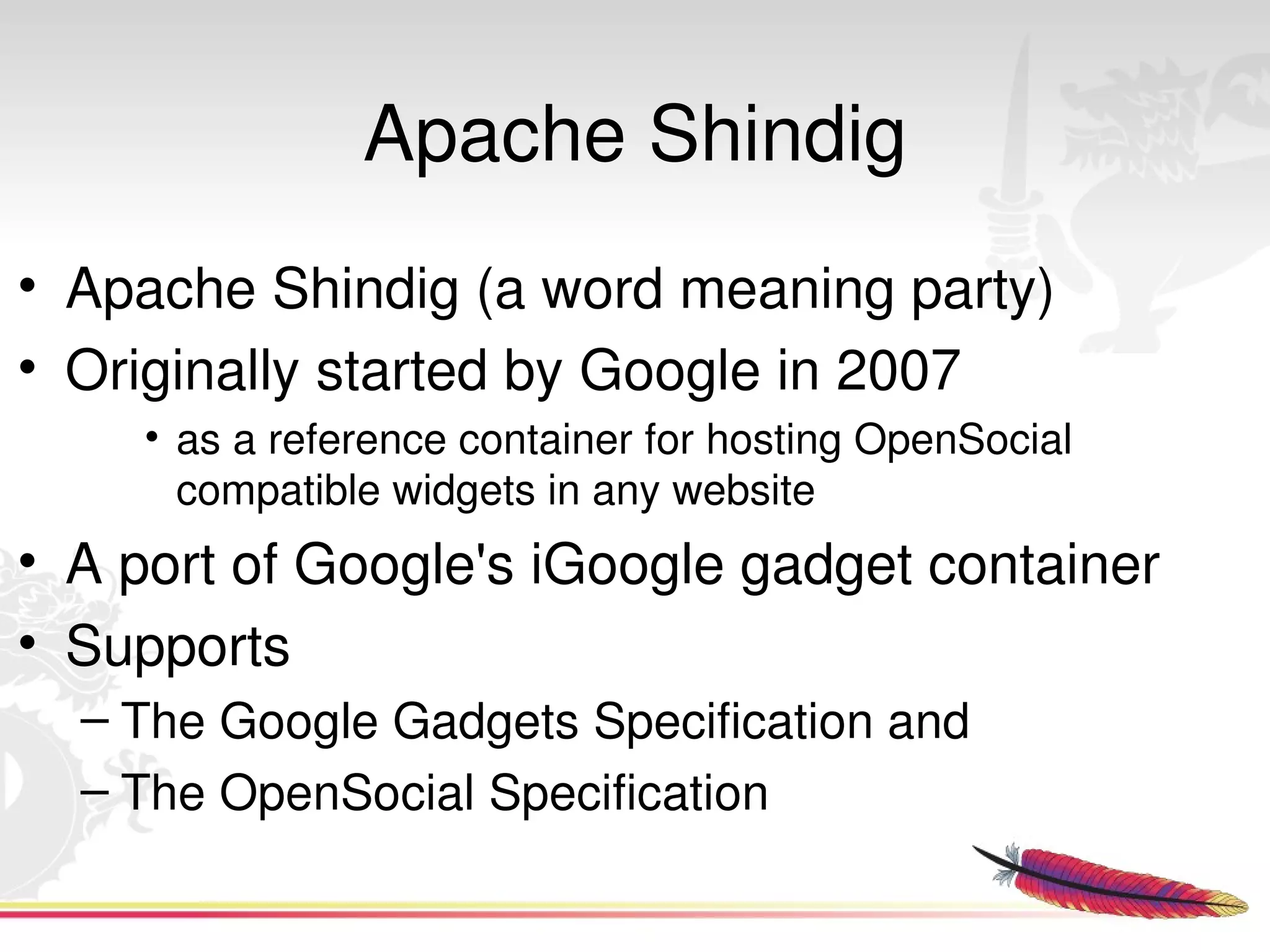 Apache Shindig
• Apache Shindig (a word meaning party)
• Originally started by Google in 2007 
      • as a reference container for hosting OpenSocial 
        compatible widgets in any website 
• A port of Google's iGoogle gadget container
• Supports
  – The Google Gadgets Specification and
  – The OpenSocial Specification
                                
 