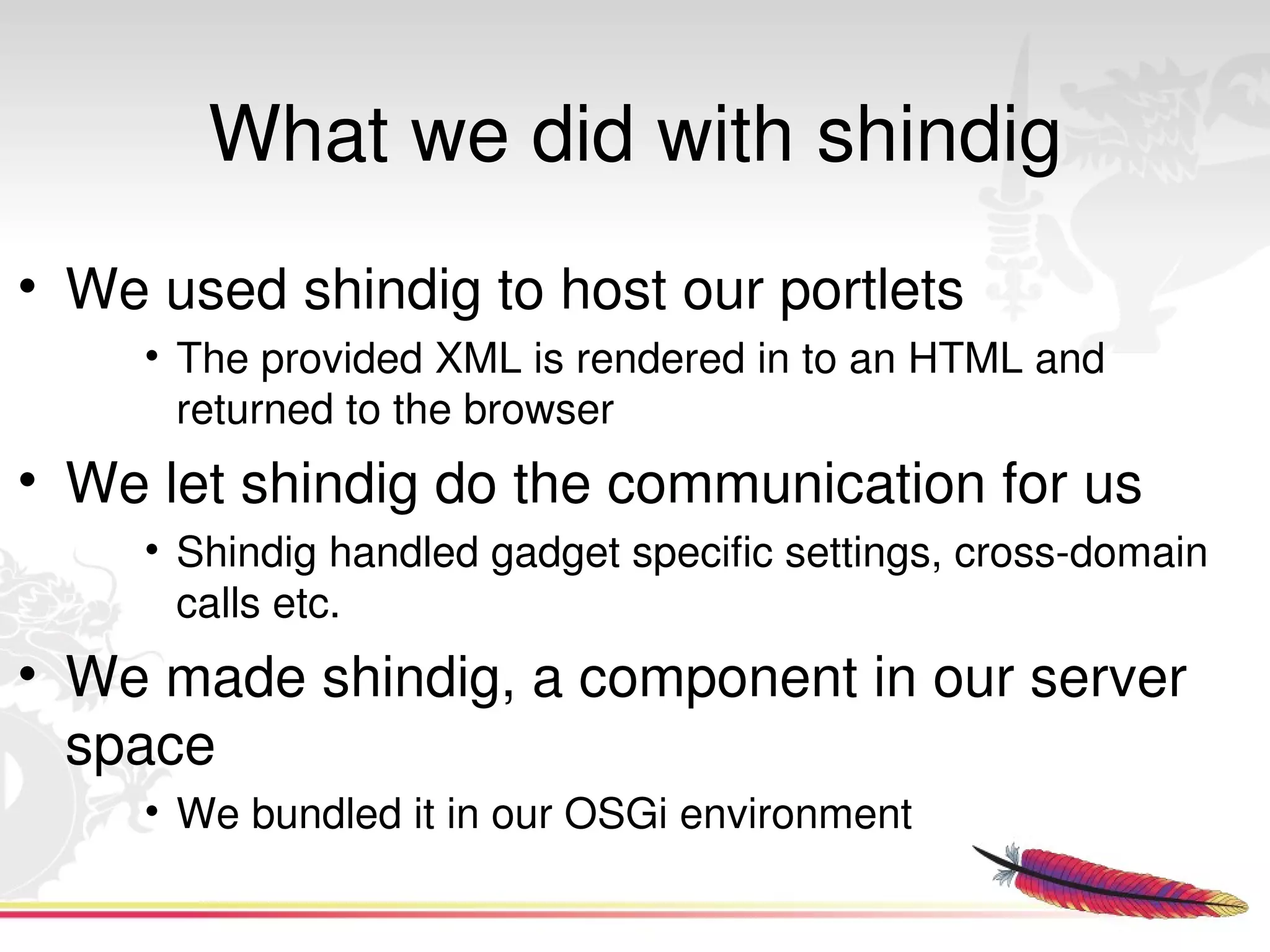 What we did with shindig
• We used shindig to host our portlets
      • The provided XML is rendered in to an HTML and 
        returned to the browser
• We let shindig do the communication for us
      • Shindig handled gadget specific settings, cross­domain 
        calls etc.
• We made shindig, a component in our server 
  space
      • We bundled it in our OSGi environment
                                
 