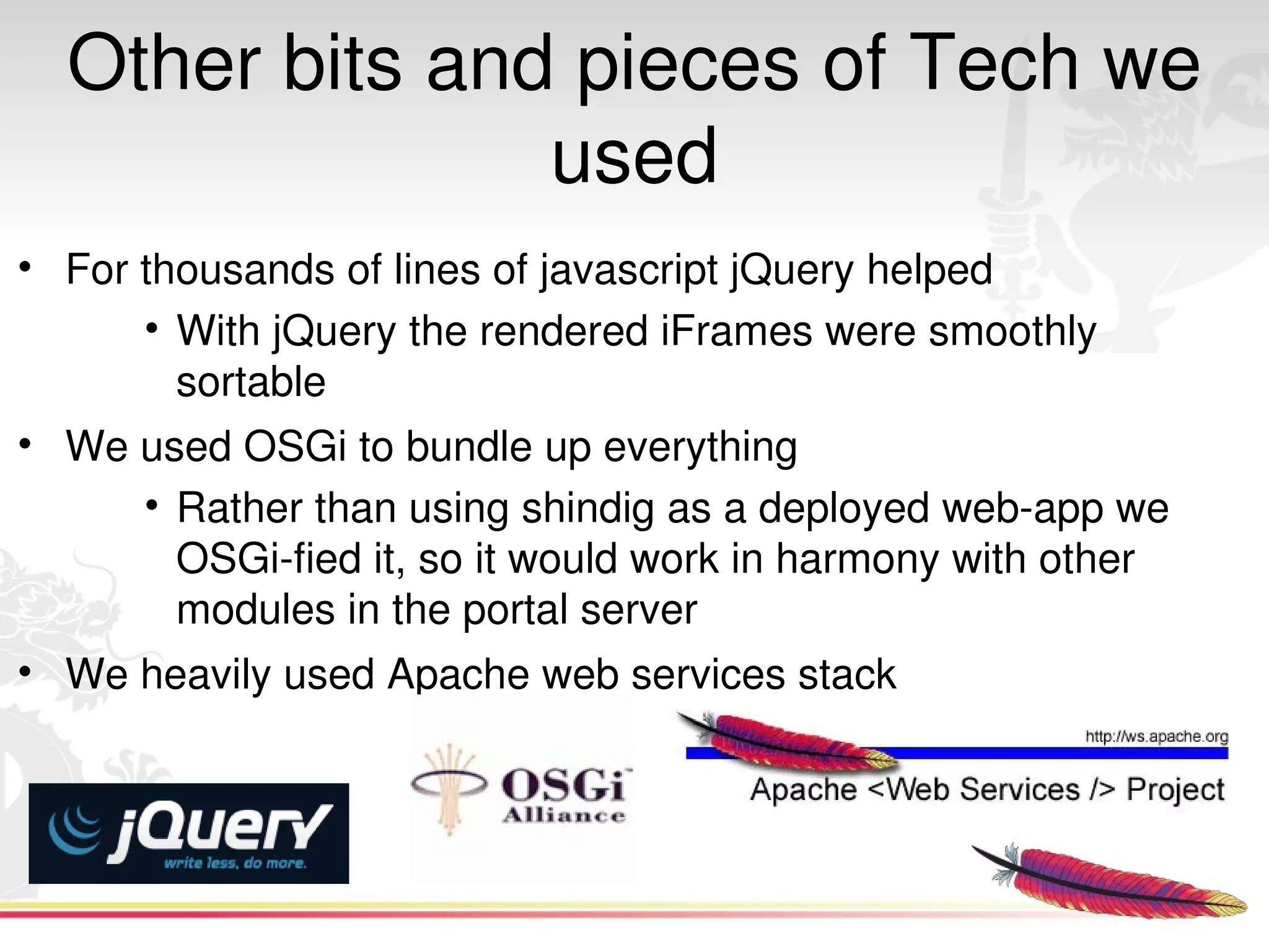 Other bits and pieces of Tech we 
                used
• For thousands of lines of javascript jQuery helped
      • With jQuery the rendered iFrames were smoothly 
        sortable 
• We used OSGi to bundle up everything
      • Rather than using shindig as a deployed web­app we 
        OSGi­fied it, so it would work in harmony with other 
        modules in the portal server
• We heavily used Apache web services stack




                                 
 