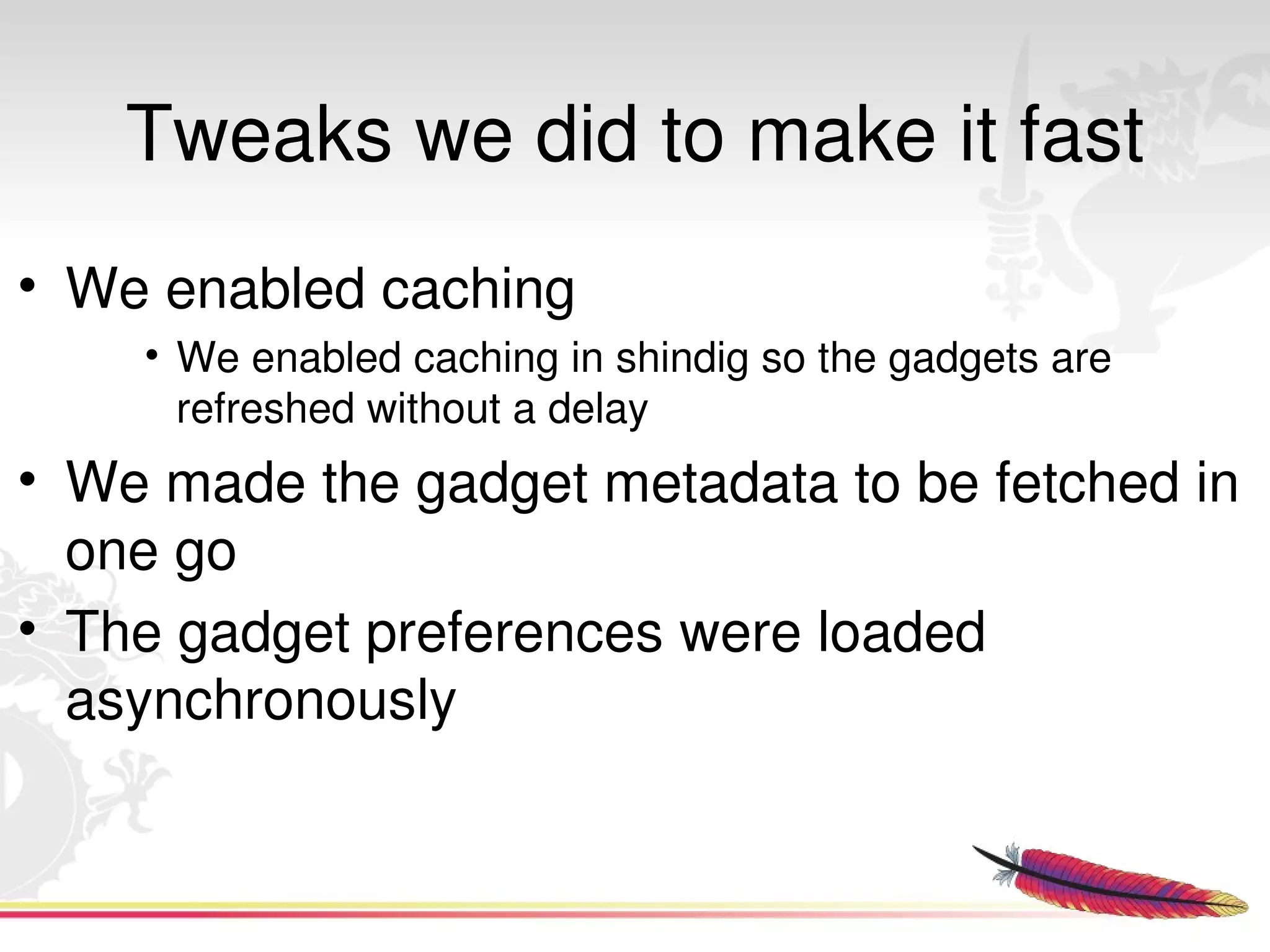 Tweaks we did to make it fast
• We enabled caching
      • We enabled caching in shindig so the gadgets are 
        refreshed without a delay
• We made the gadget metadata to be fetched in 
  one go
• The gadget preferences were loaded 
  asynchronously


                                
 