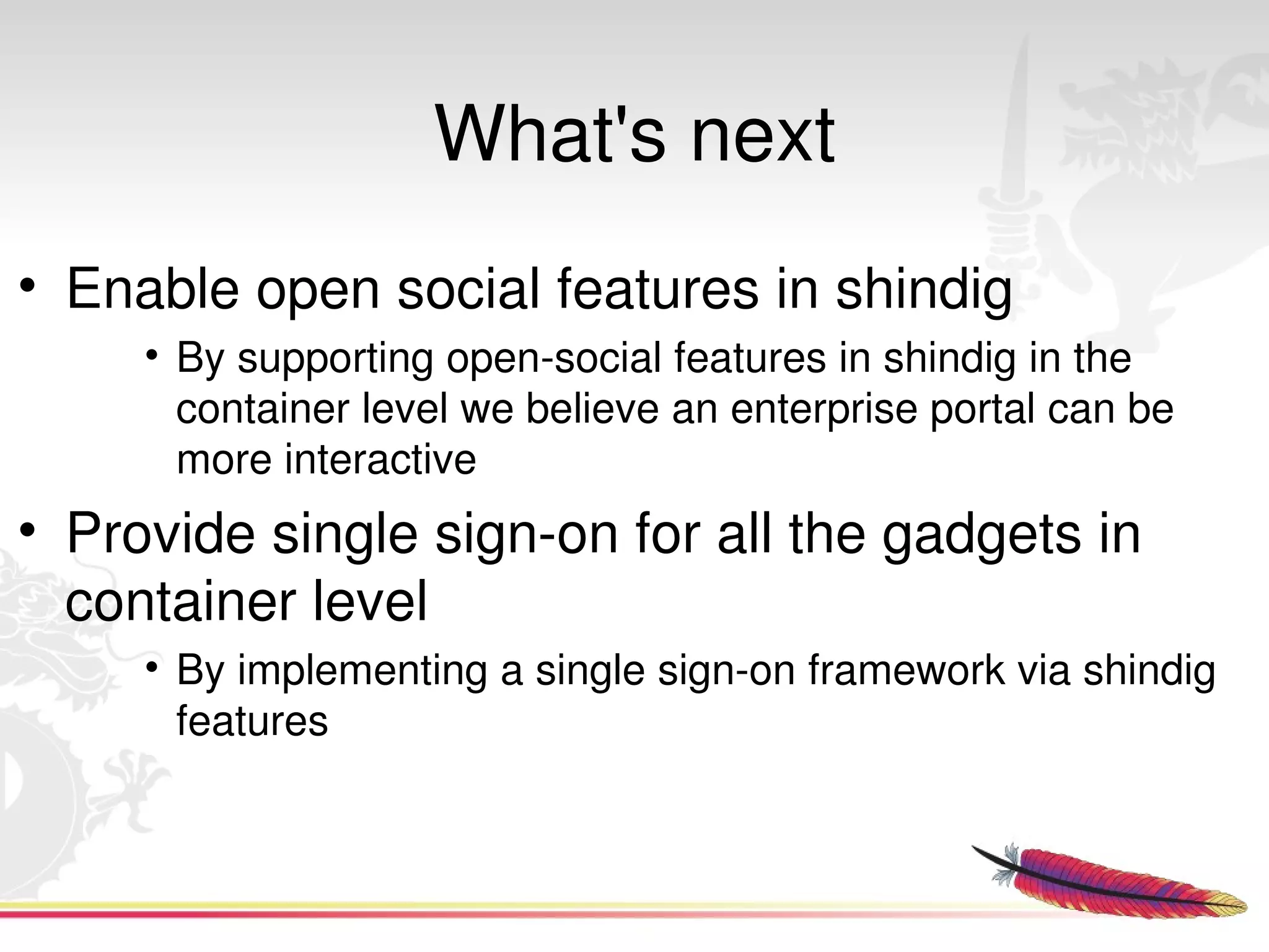 What's next
• Enable open social features in shindig
      • By supporting open­social features in shindig in the 
        container level we believe an enterprise portal can be 
        more interactive
• Provide single sign­on for all the gadgets in 
  container level
      • By implementing a single sign­on framework via shindig 
        features


                                 
 