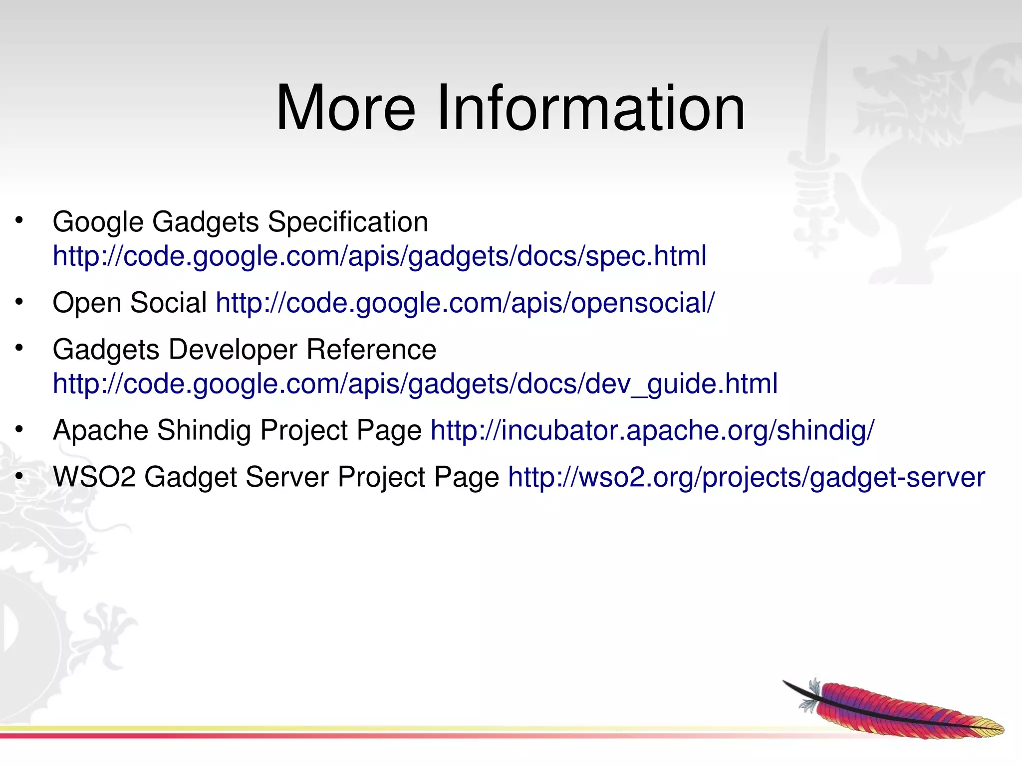 More Information
• Google Gadgets Specification 
  http://code.google.com/apis/gadgets/docs/spec.html
• Open Social http://code.google.com/apis/opensocial/
• Gadgets Developer Reference 
  http://code.google.com/apis/gadgets/docs/dev_guide.html
• Apache Shindig Project Page http://incubator.apache.org/shindig/
• WSO2 Gadget Server Project Page http://wso2.org/projects/gadget­server




                                      
 