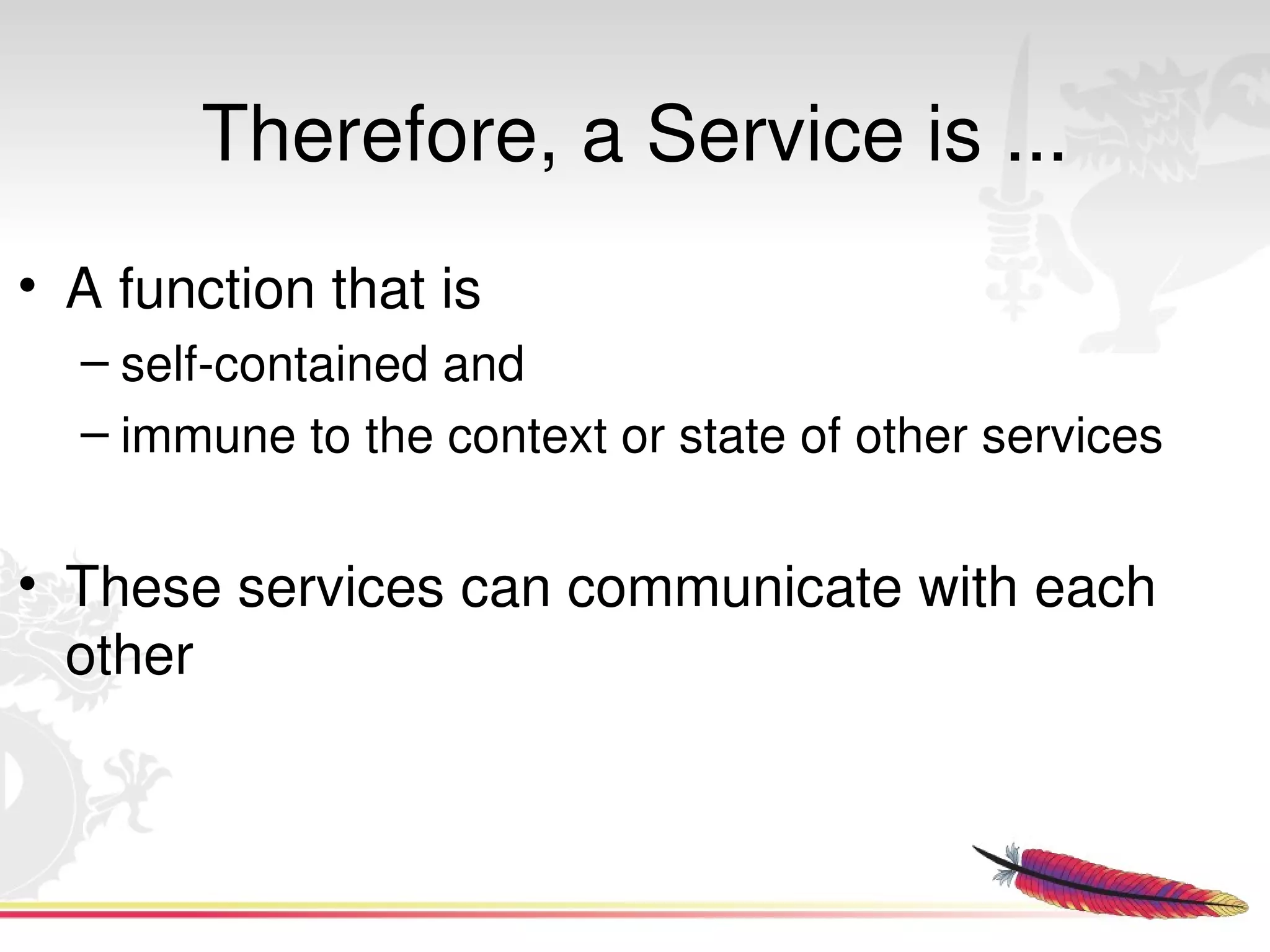Therefore, a Service is ...
• A function that is 
  – self­contained and 
  – immune to the context or state of other services 


• These services can communicate with each 
  other


                            
 