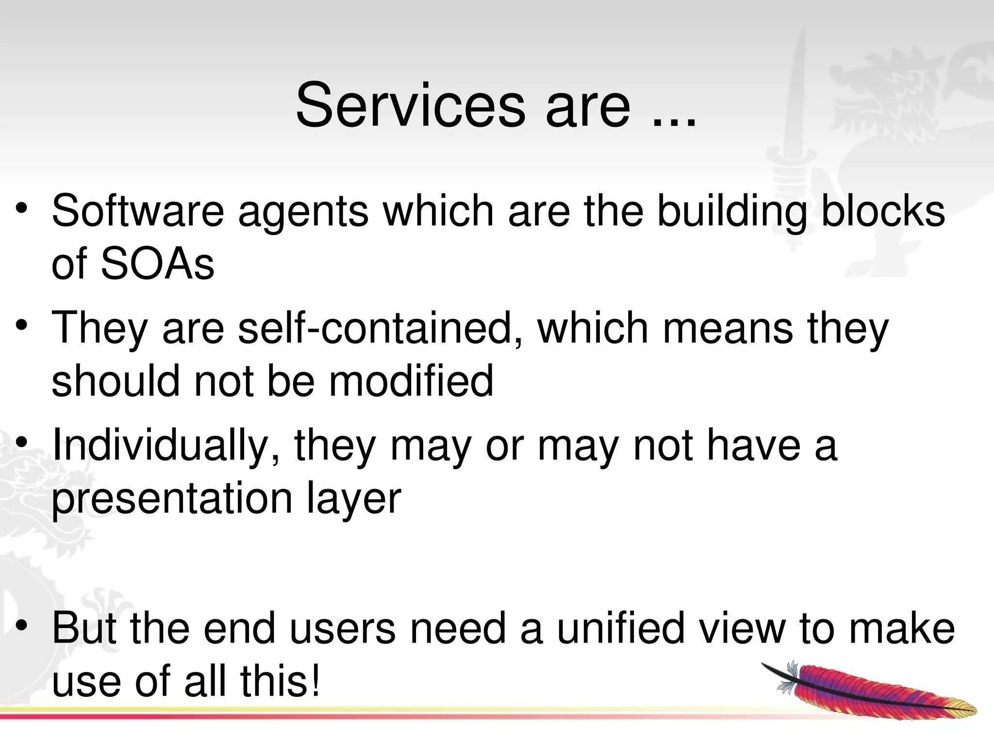 Services are ...
• Software agents which are the building blocks 
  of SOAs 
• They are self­contained, which means they 
  should not be modified
• Individually, they may or may not have a 
  presentation layer

• But the end users need a unified view to make 
  use of all this!
                        
 