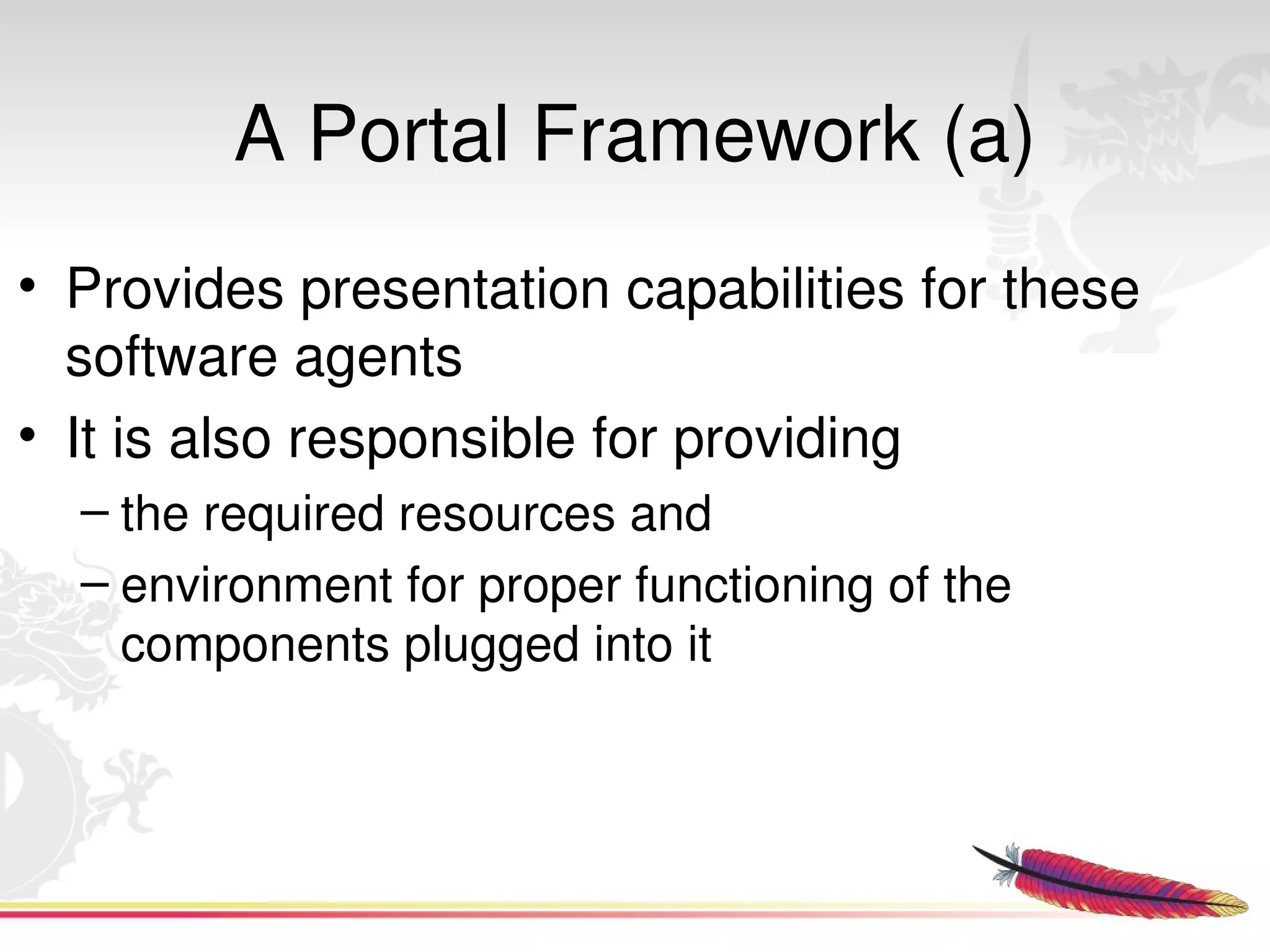 A Portal Framework (a)
• Provides presentation capabilities for these 
  software agents
• It is also responsible for providing 
  – the required resources and 
  – environment for proper functioning of the 
    components plugged into it



                            
 