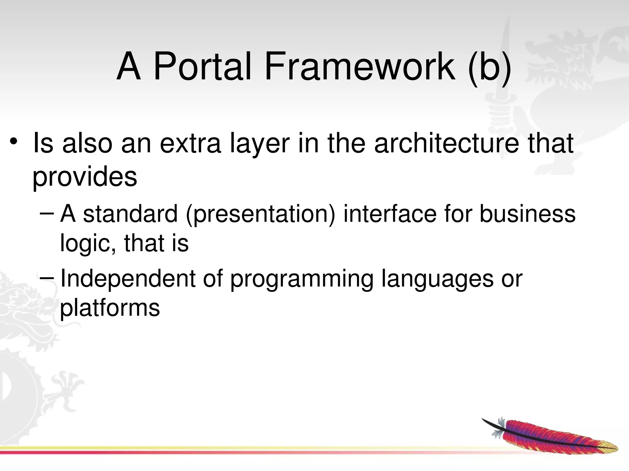 A Portal Framework (b)
• Is also an extra layer in the architecture that 
  provides 
  – A standard (presentation) interface for business 
    logic, that is 
  – Independent of programming languages or 
    platforms




                            
 