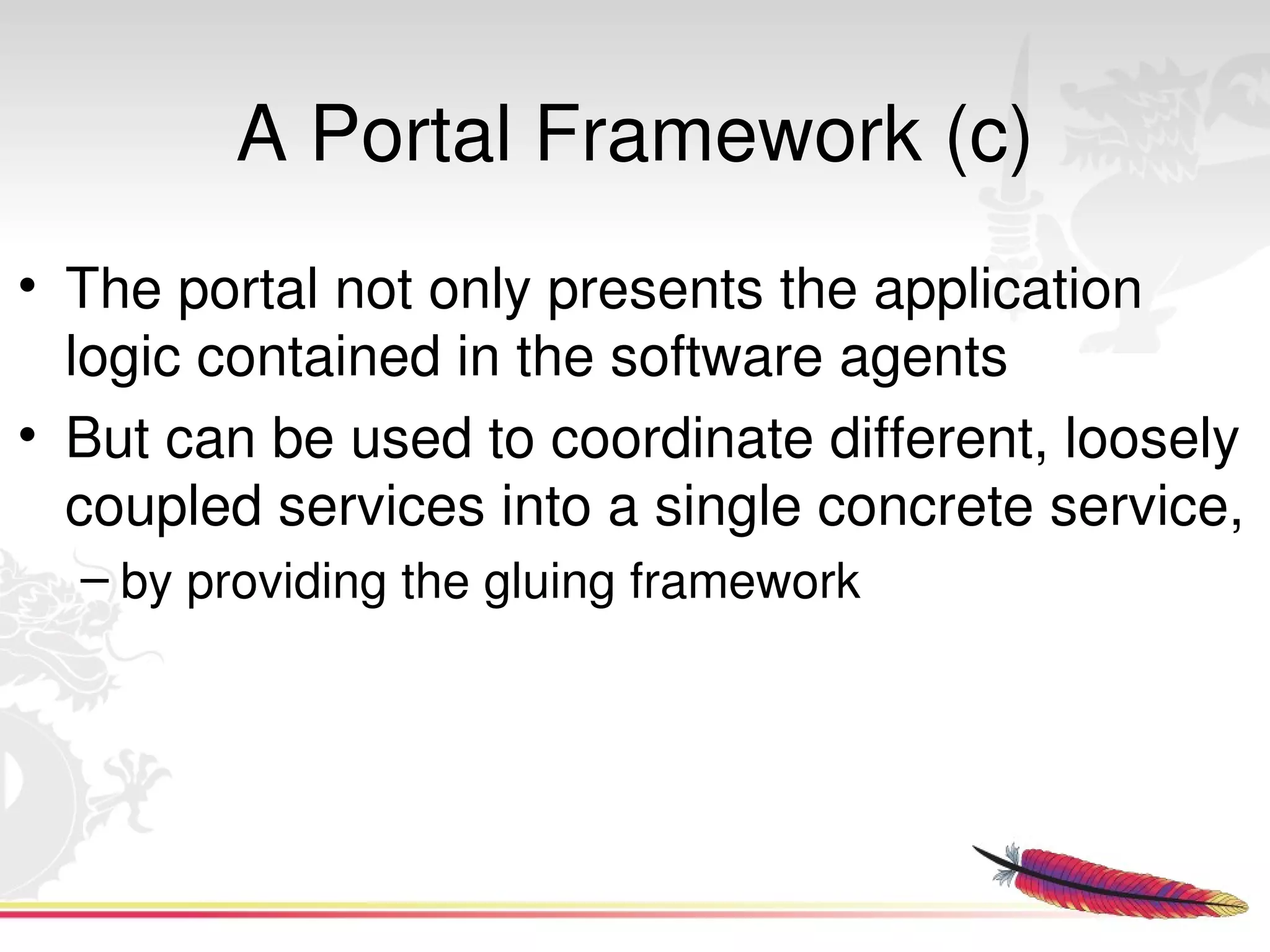 A Portal Framework (c)
• The portal not only presents the application 
  logic contained in the software agents 
• But can be used to coordinate different, loosely 
  coupled services into a single concrete service,
  – by providing the gluing framework




                           
 