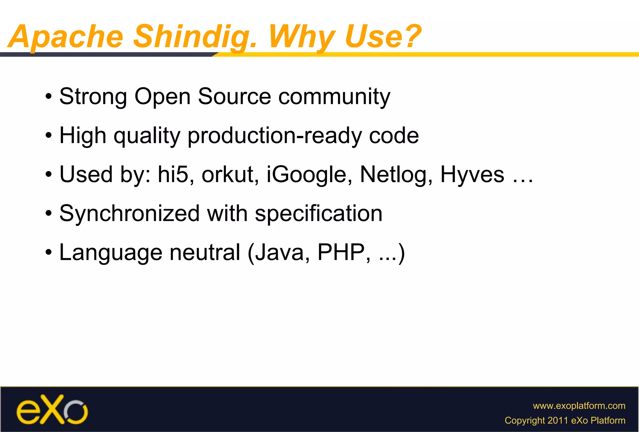 Apache Shindig. Why Use? •  Strong Open Source community •  High quality production-ready code •  Used by: hi5, orkut, iGoogle, Netlog, Hyves … •  Synchronized with specification •  Language neutral (Java, PHP, ...) 