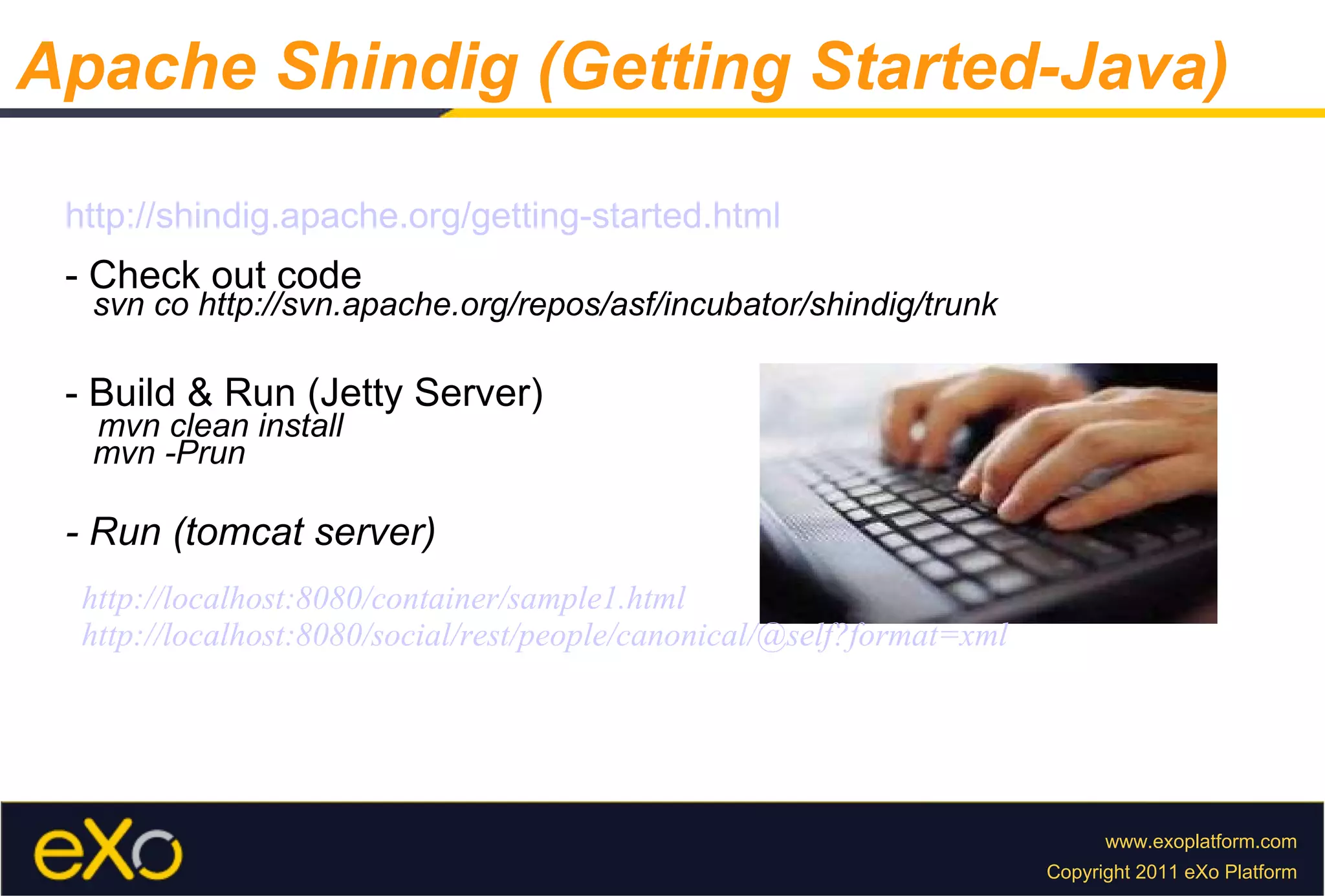 Apache Shindig (Getting Started-Java) http://shindig.apache.org/getting-started.html - Check out code svn co http://svn.apache.org/repos/asf/incubator/shindig/trunk - Build & Run (Jetty Server) mvn clean install mvn -Prun - Run (tomcat server) http://localhost:8080/container/sample1.html http://localhost:8080/social/rest/people/canonical/@self?format=xml 