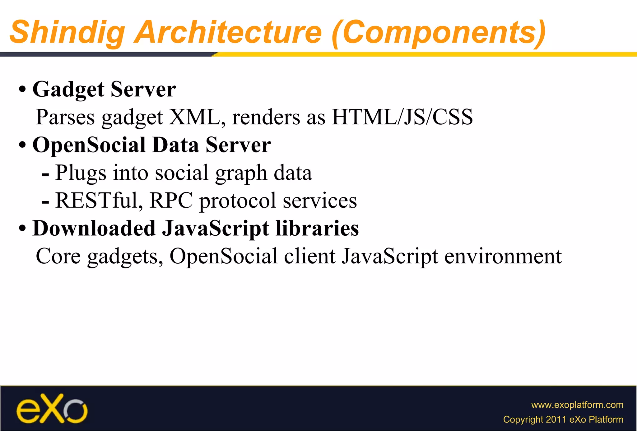 •  Gadget Server Parses gadget XML, renders as HTML/JS/CSS •  OpenSocial Data Server -  Plugs into social graph data -  RESTful, RPC protocol services •  Downloaded JavaScript libraries Core gadgets, OpenSocial client JavaScript environment Shindig Architecture (Components) 