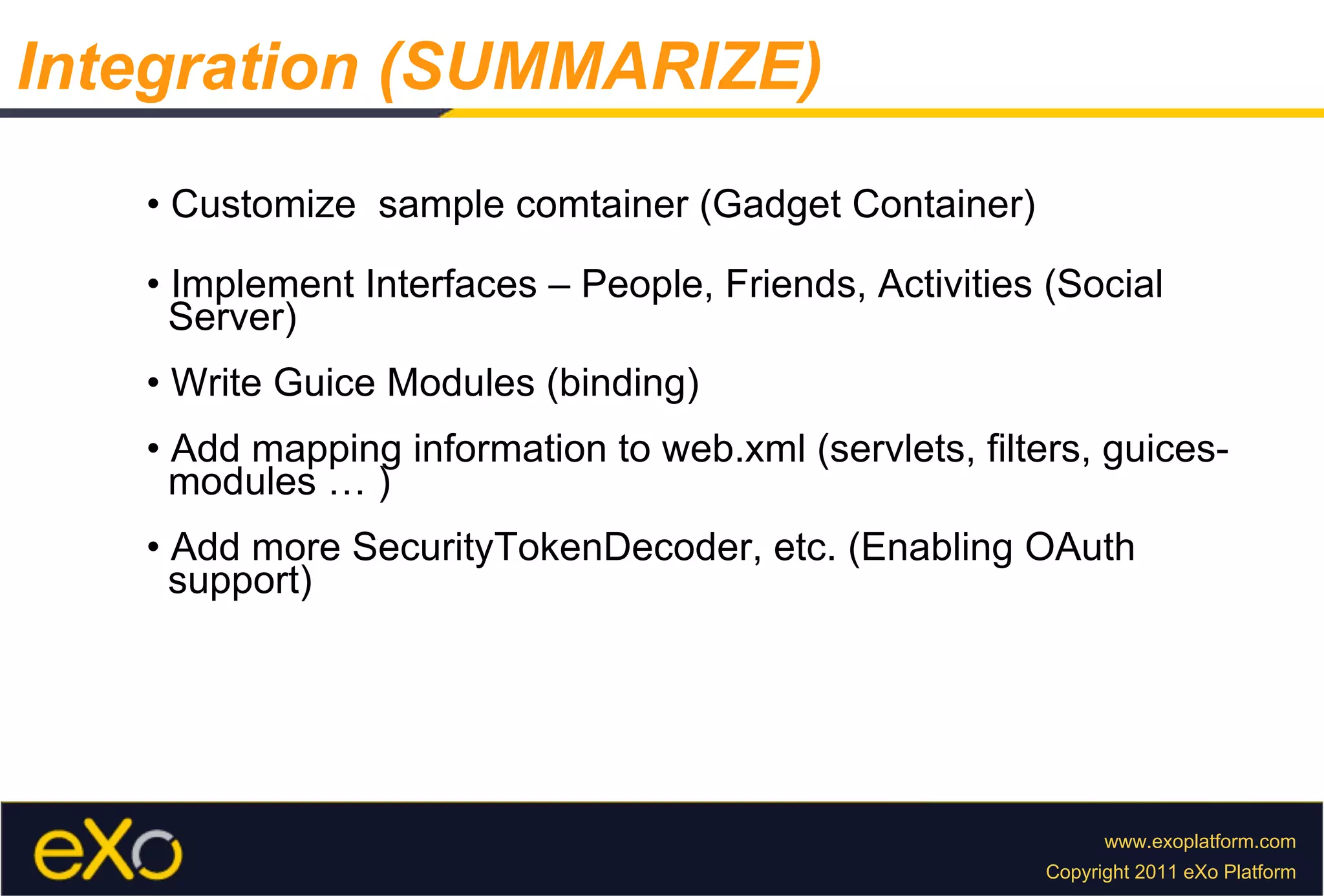 •  Customize  sample comtainer (Gadget Container) •  Implement Interfaces – People, Friends, Activities (Social  Server) •  Write Guice Modules (binding) •  Add mapping information to web.xml (servlets, filters, guices-  modules … ) •  Add more SecurityTokenDecoder, etc. (Enabling OAuth  support) Integration (SUMMARIZE) 