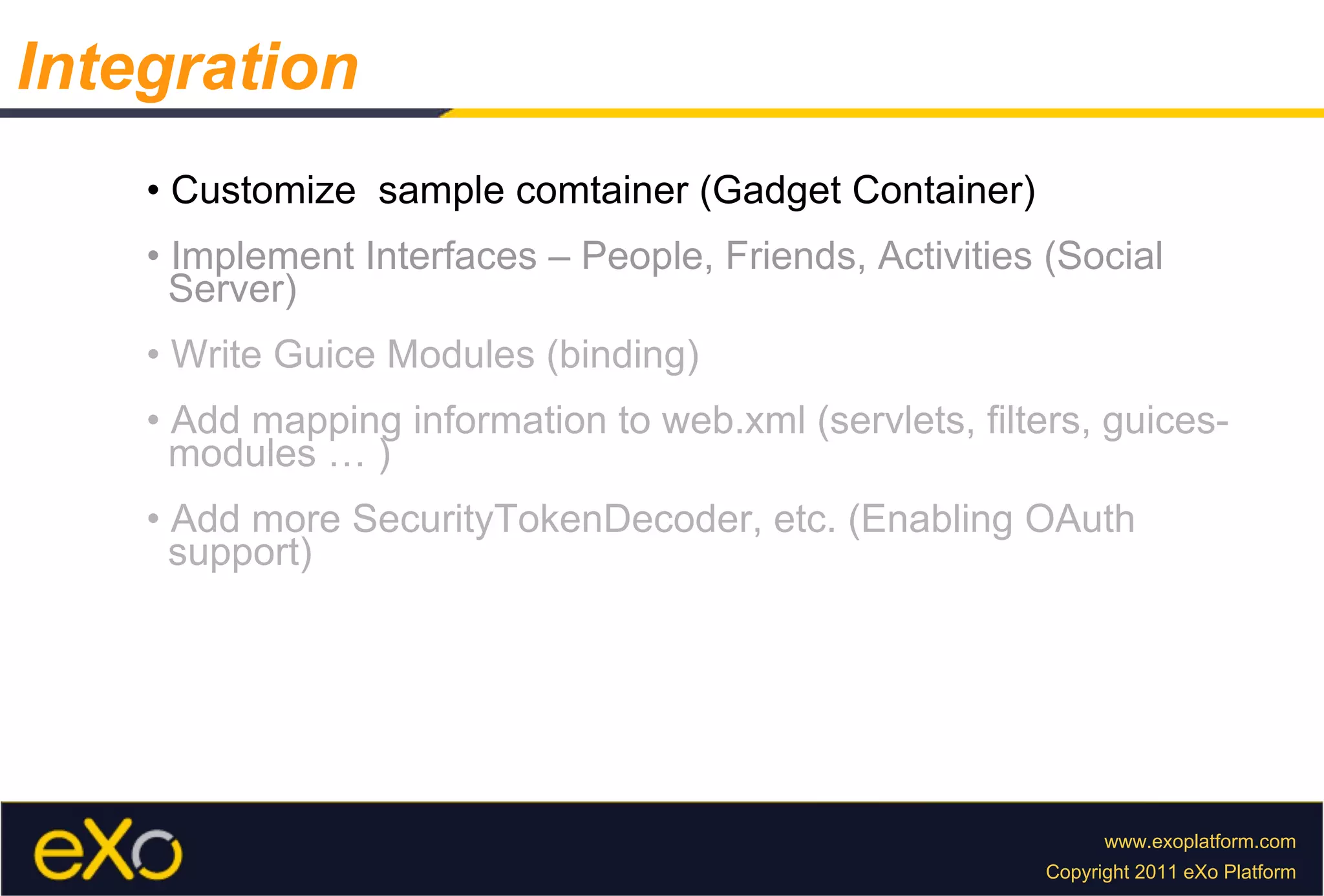 •  Customize  sample comtainer (Gadget Container) •  Implement Interfaces – People, Friends, Activities (Social  Server) •  Write Guice Modules (binding) •  Add mapping information to web.xml (servlets, filters, guices-  modules … ) •  Add more SecurityTokenDecoder, etc. (Enabling OAuth  support) Integration 