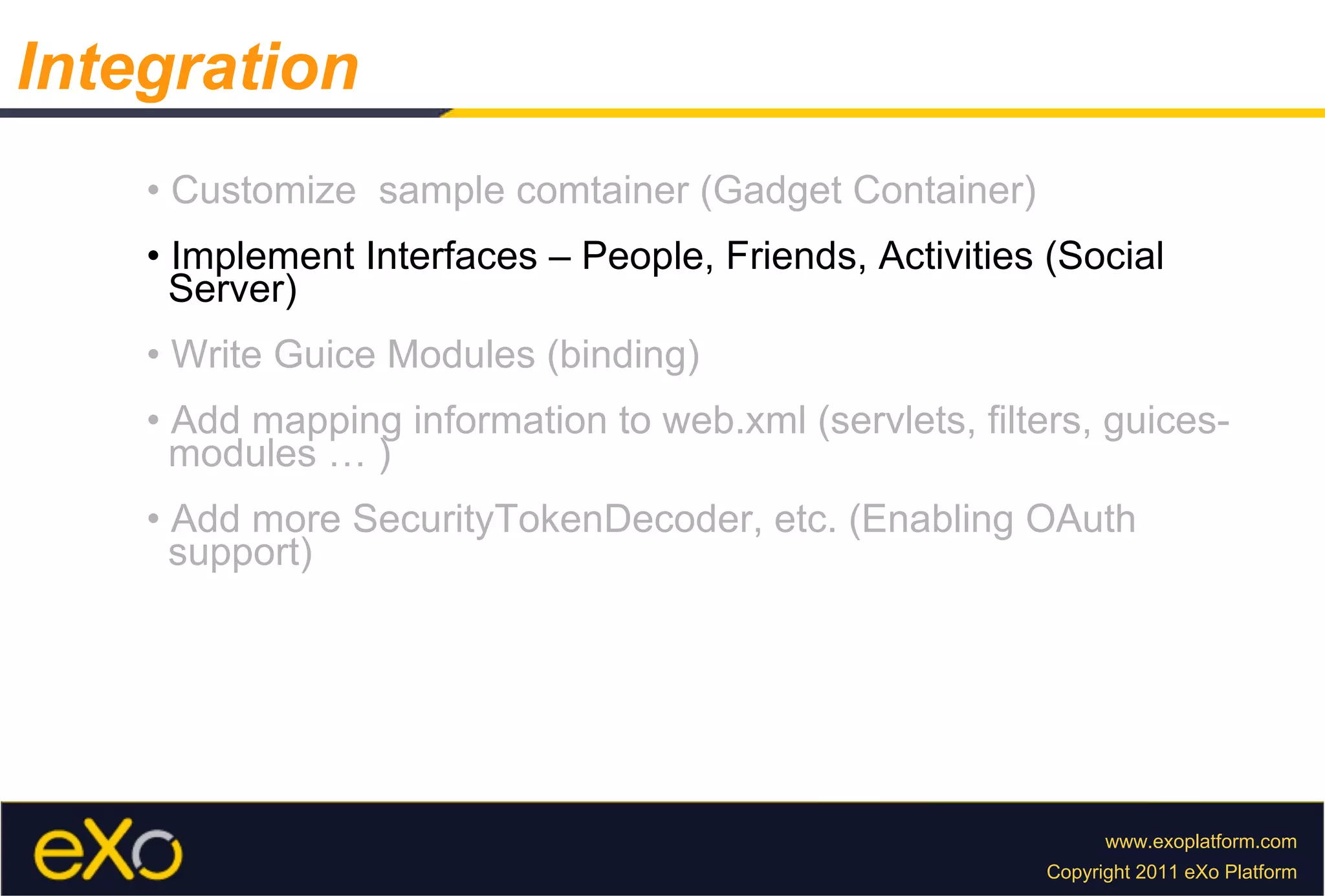 •  Customize  sample comtainer (Gadget Container) •  Implement Interfaces – People, Friends, Activities (Social  Server) •  Write Guice Modules (binding) •  Add mapping information to web.xml (servlets, filters, guices-  modules … ) •  Add more SecurityTokenDecoder, etc. (Enabling OAuth  support) Integration 